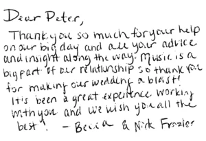 Dear Peter,
Thank you so much for your help on our big day and all your advice and insight along the way. Music is a big part of our relationship so thank you for making our wedding a blast!  It's been a great experience working with you and we wish you all the best!
-Becca and Nick